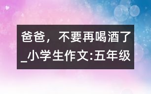 爸爸，不要再喝酒了_小學生作文:五年級