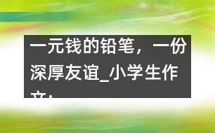 一元錢的鉛筆，一份深厚友誼_小學生作文:五年級