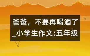 爸爸，不要再喝酒了_小學(xué)生作文:五年級(jí)