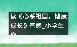 讀《心系祖國，健康成長》有感_小學(xué)生作文:五年級