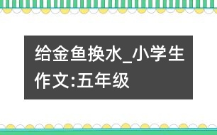 給金魚換水_小學生作文:五年級