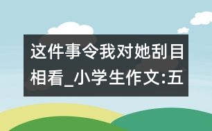 這件事令我對她刮目相看_小學生作文:五年級