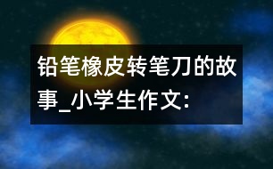 鉛筆、橡皮、轉(zhuǎn)筆刀的故事_小學(xué)生作文:四年級(jí)