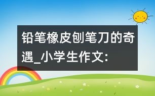 鉛筆、橡皮、刨筆刀的奇遇_小學(xué)生作文:三年級(jí)