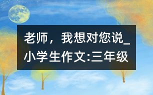 老師，我想對(duì)您說(shuō)_小學(xué)生作文:三年級(jí)