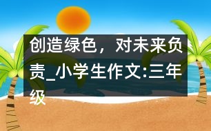 創(chuàng)造綠色，對(duì)未來(lái)負(fù)責(zé)_小學(xué)生作文:三年級(jí)