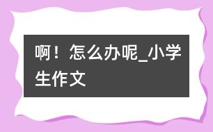 ??！怎么辦呢_小學(xué)生作文