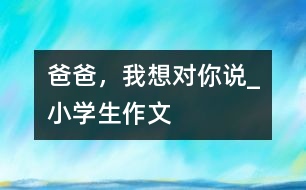 爸爸，我想對(duì)你說_小學(xué)生作文