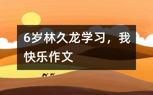 6歲林久龍：學(xué)習(xí)，我快樂（作文）