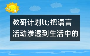 教研計(jì)劃lt;把語言活動滲透到生活中的各個(gè)環(huán)節(jié)gt;