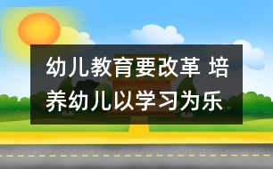 幼兒教育要改革 培養(yǎng)幼兒以學(xué)習(xí)為樂(lè)