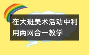 在大班美術活動中利用“兩網(wǎng)合一”教學資源培養(yǎng)幼兒協(xié)作學習能力