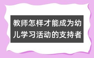 教師怎樣才能成為幼兒學(xué)習(xí)活動(dòng)的支持者、合作者、引導(dǎo)者