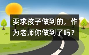 要求孩子做到的，作為老師你做到了嗎？