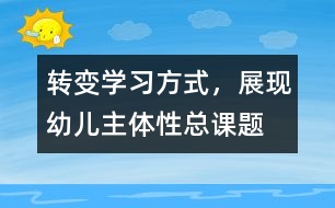 “轉(zhuǎn)變學(xué)習(xí)方式，展現(xiàn)幼兒主體性”總課題研究報告