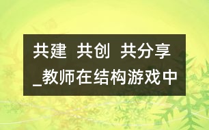 共建  共創(chuàng)  共分享_教師在結(jié)構(gòu)游戲中的參與性