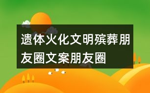 遺體火化、文明殯葬朋友圈文案、朋友圈文案40句