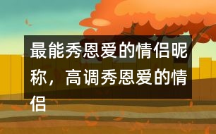 最能秀恩愛(ài)的情侶昵稱(chēng)，高調(diào)秀恩愛(ài)的情侶網(wǎng)名283個(gè)