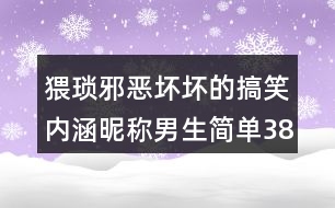 猥瑣邪惡壞壞的搞笑內(nèi)涵昵稱(chēng)男生簡(jiǎn)單388個(gè)