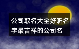 公司取名大全好聽(tīng)名字,最吉祥的公司名字大全373個(gè)