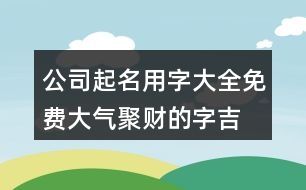公司起名用字大全免費,大氣聚財?shù)淖?吉利聚財?shù)淖?61個