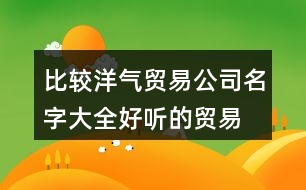 比較洋氣貿易公司名字大全,好聽的貿易公司名字分享446個
