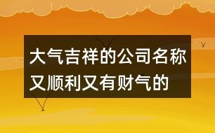 大氣吉祥的公司名稱,又順利又有財(cái)氣的公司名字421個
