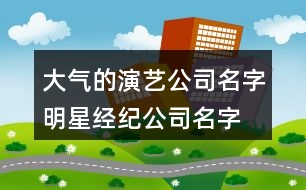 大氣的演藝公司名字,明星經(jīng)紀公司名字大全401個