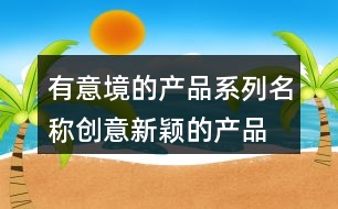 有意境的產(chǎn)品系列名稱(chēng),創(chuàng)意新穎的產(chǎn)品名字大全458個(gè)