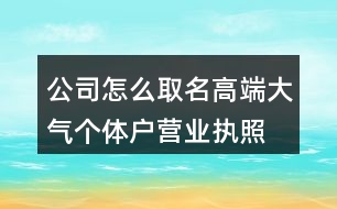 公司怎么取名高端大氣,個(gè)體戶營(yíng)業(yè)執(zhí)照起名大全460個(gè)