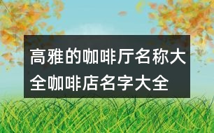 高雅的咖啡廳名稱(chēng)大全,咖啡店名字大全簡(jiǎn)單又好記的431個(gè)