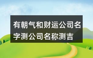 有朝氣和財(cái)運(yùn)公司名字,測(cè)公司名稱測(cè)吉兇查詢457個(gè)