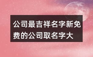 公司最吉祥名字,新免費(fèi)的公司取名字大全413個(gè)