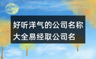 好聽(tīng)洋氣的公司名稱大全,易經(jīng)取公司名字大全免費(fèi)443個(gè)