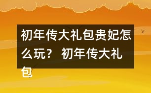 初年傳大禮包貴妃怎么玩？ 初年傳大禮包貴妃攻略