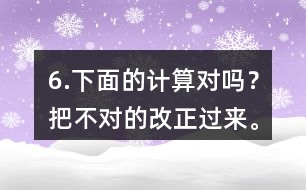 6.下面的計(jì)算對(duì)嗎？把不對(duì)的改正過來。