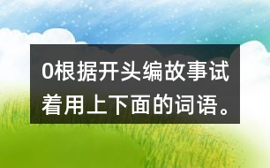 0根據(jù)開頭編故事,試著用上下面的詞語。 0在一片沙漠里,有… 0從前,有一座