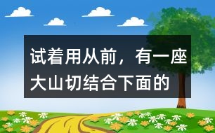 試著用“從前，有一座大山”切結(jié)合下面的詞語編一個故事