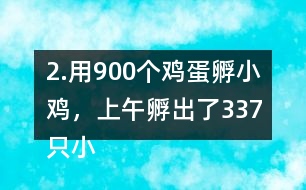 2.用900個(gè)雞蛋孵小雞，上午孵出了337只小雞……下午比上午多孵出118只。
