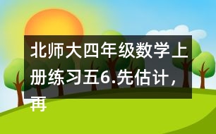 北師大四年級(jí)數(shù)學(xué)上冊(cè)練習(xí)五6.先估計(jì)，再計(jì)算。