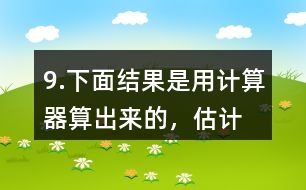 9.下面結(jié)果是用計(jì)算器“算”出來(lái)的，估計(jì)一下，結(jié)果合理嗎？分析一下錯(cuò)誤原因。