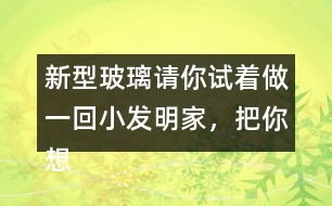 新型玻璃請你試著做一回小發(fā)明家，把你想發(fā)明的玻璃用你喜歡的方式寫出來。