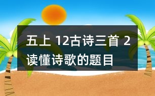 五上 12、古詩三首 2、讀懂詩歌的題目有助于我們理解詩歌的內(nèi)容。從三首詩的題目中，你能了解到哪些信息？
