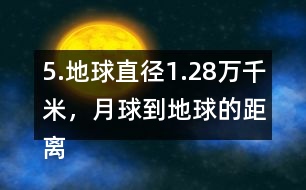 5.地球直徑1.28萬千米，月球到地球的距離是地球直徑的30倍。月球到地球有多遠?
