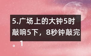 5.廣場(chǎng)上的大鐘5時(shí)敲響5下，8秒鐘敲完。12時(shí)敲響12下，敲完需要多長(zhǎng)時(shí)間?