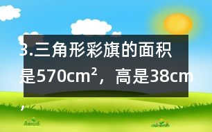 3.三角形彩旗的面積是570cm2，高是38cm，彩旗高對應的底是多少厘米?