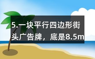 5.一塊平行四邊形街頭廣告牌，底是8.5m,高是5.4m。要粉刷這塊廣告牌，每平方米要用油漆0.5kg,至少需要準(zhǔn)備多少千克油漆?