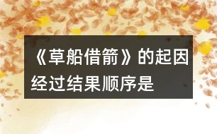《草船借箭》的起因、經(jīng)過、結(jié)果順序是怎樣的，說一說故事內(nèi)容