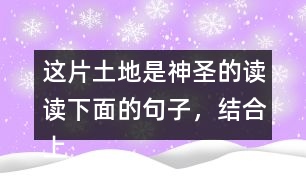 這片土地是神圣的讀讀下面的句子，結(jié)合上下文和生活實際說說這些句子的含義；再從課文中找出類似的句子，和同學(xué)談?wù)勛约旱睦斫狻?></p>										
													<h3>1、這片土地是神圣的讀讀下面的句子，結(jié)合上下文和生活實際說說這些句子的含義；再從課文中找出類似的句子，和同學(xué)談?wù)勛约旱睦斫狻?/h3>	 <p>讀讀下面的句子，結(jié)合上下文和生活實際說說這些句子的含義；再從課文中找出類似的句子，和同學(xué)談?wù)勛约旱睦斫狻?/p><p>（1）我們和大地上的山巒河流、動物植物共同屬于一個家園。</p><p>答：這句話表明了人類與大自然緊密相連的關(guān)系，同時也告訴我們:不應(yīng)該以旁觀者的姿態(tài)去對待，而應(yīng)該用主人的身份去保護(hù)自己的家園。<o:p></o:p></p><p>（2）任何降臨在大地上的事，終究會降臨在大地的孩子身上。</p><p>答：這句話直接將人類的生存與大地的保護(hù)聯(lián)系起來，指出了兩者興則同興、滅則同滅的密切關(guān)系。<o:p></o:p></p><p>（3）大地不屬于人類，而人類是屬于大地的。</p><p>答：這句話告訴我們:只有愛護(hù)大地上的一草一木，一山一石，才能確保人類生命成長需要的各種自然條件，從而保證生命的延續(xù)。<o:p></o:p></p>	  <h3>2、ー匹出色的馬 讀句子，體會妹妹的變化，再說說她為什么會有這樣的變化。</h3>	 <p>◇當(dāng)我們往回走的時候，妹妹求媽媽抱她:<font face=