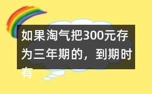 如果淘氣把300元存為三年期的，到期時(shí)有多少利息？